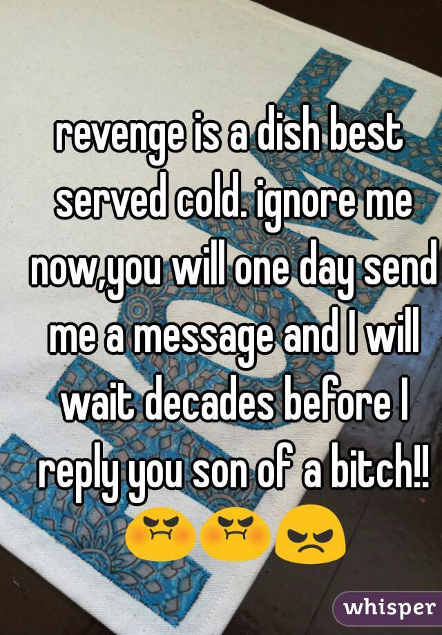 revenge is a dish best served cold. ignore me now,you will one day send me a message and I will wait decades before I reply you son of a bitch!! 😡😡😠