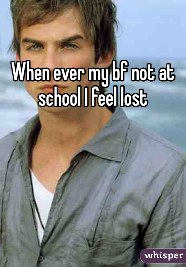When ever my bf not at school I feel lost 