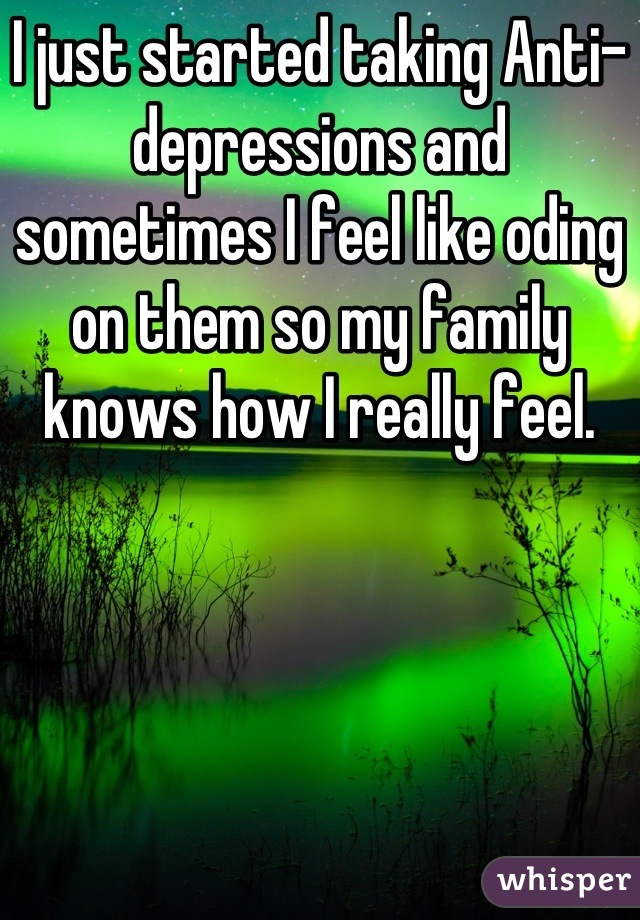 I just started taking Anti-depressions and sometimes I feel like oding on them so my family knows how I really feel.