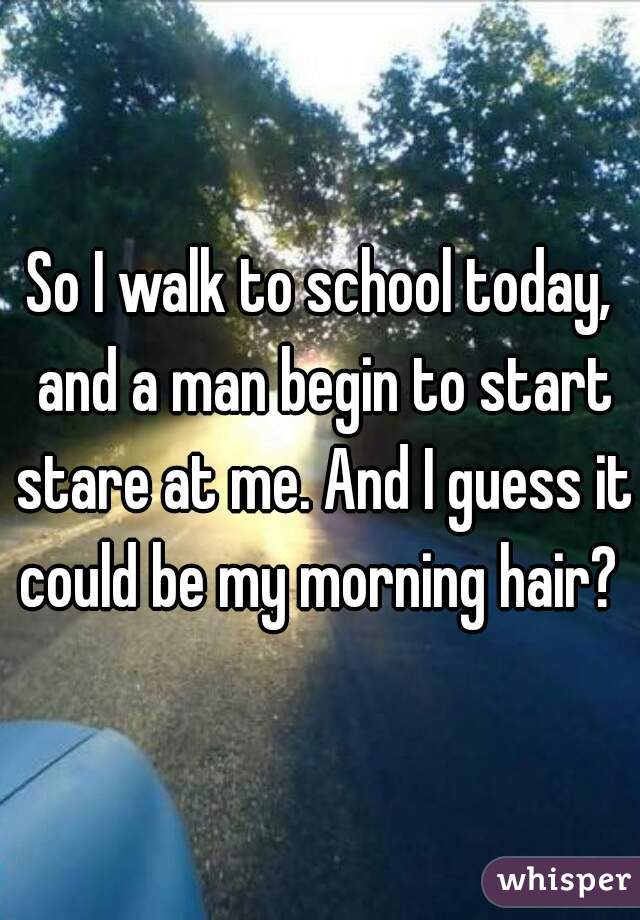 So I walk to school today, and a man begin to start stare at me. And I guess it could be my morning hair? 
