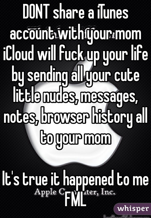 DONT share a iTunes account with your mom iCloud will fuck up your life by sending all your cute little nudes, messages, notes, browser history all to your mom 

It's true it happened to me FML