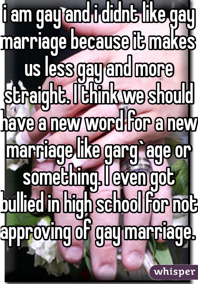 i am gay and i didnt like gay marriage because it makes us less gay and more straight. I think we should have a new word for a new marriage like garg`age or something. I even got bullied in high school for not approving of gay marriage. 