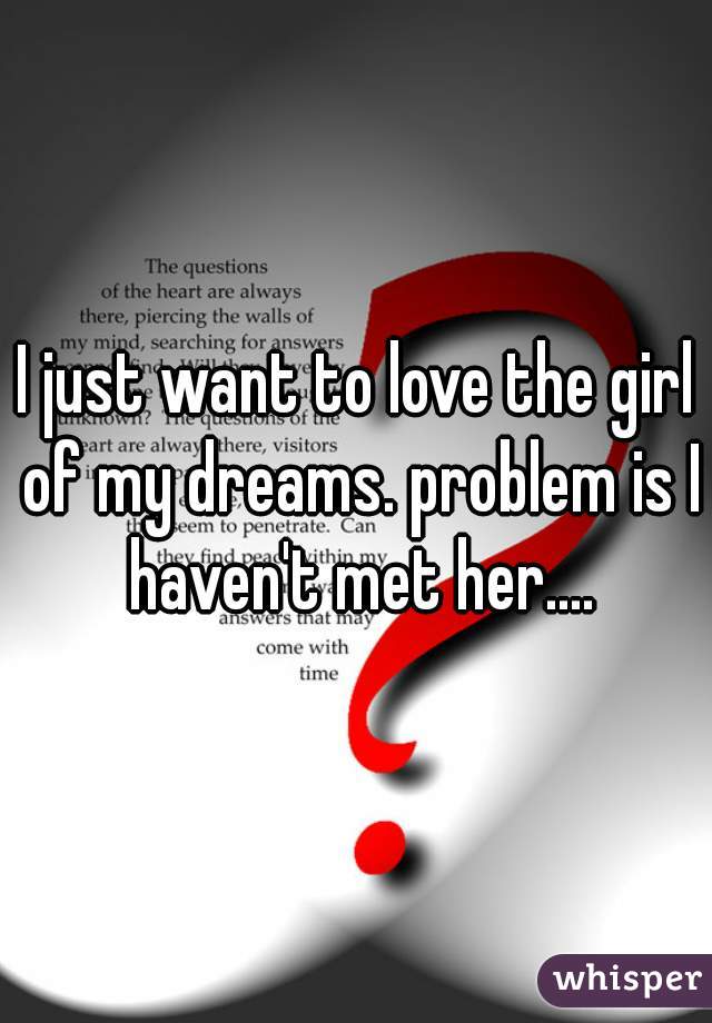 I just want to love the girl of my dreams. problem is I haven't met her....
