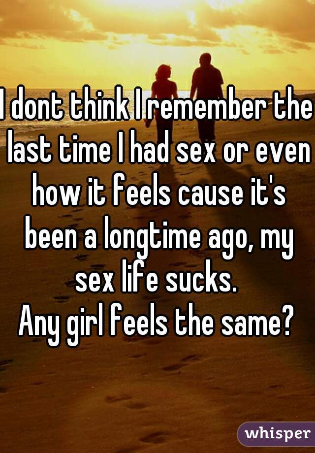 I dont think I remember the last time I had sex or even how it feels cause it's been a longtime ago, my sex life sucks. 
Any girl feels the same?