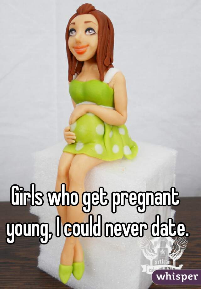 Girls who get pregnant young, I could never date.