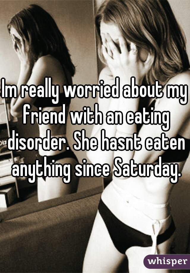 Im really worried about my friend with an eating disorder. She hasnt eaten anything since Saturday.