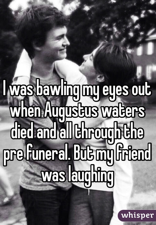 I was bawling my eyes out when Augustus waters died and all through the pre funeral. But my friend was laughing