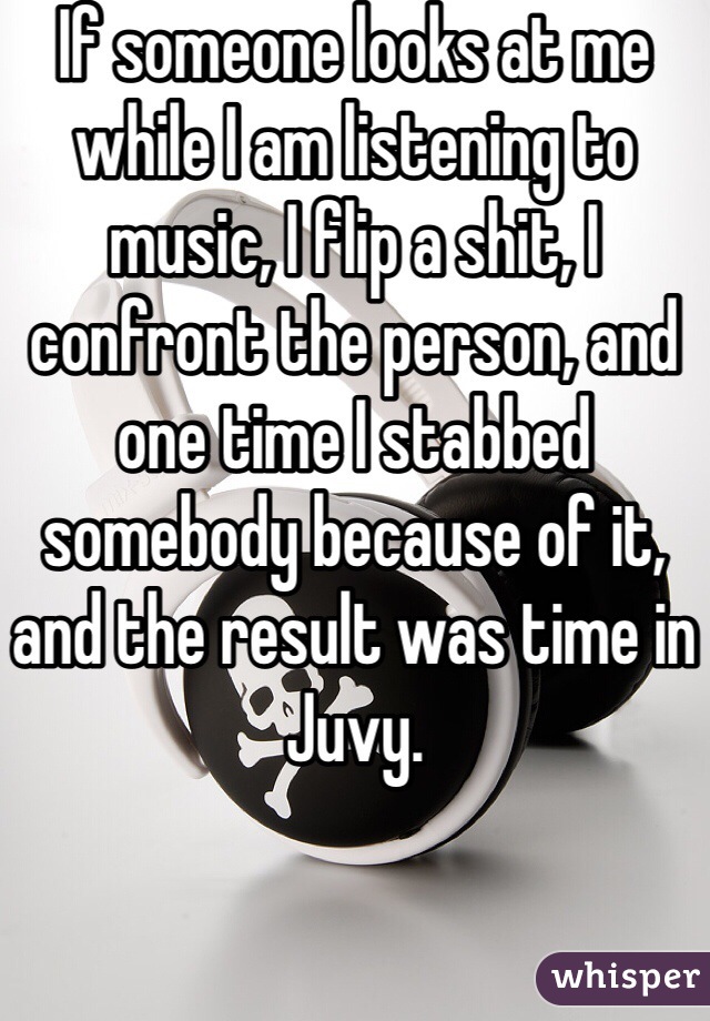 If someone looks at me while I am listening to music, I flip a shit, I confront the person, and one time I stabbed somebody because of it, and the result was time in Juvy. 