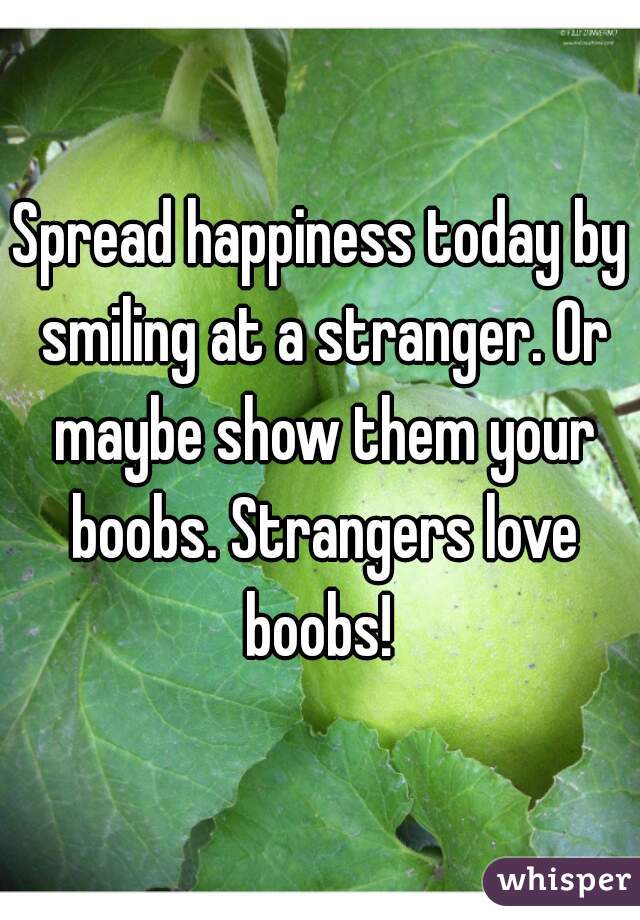 Spread happiness today by smiling at a stranger. Or maybe show them your boobs. Strangers love boobs! 