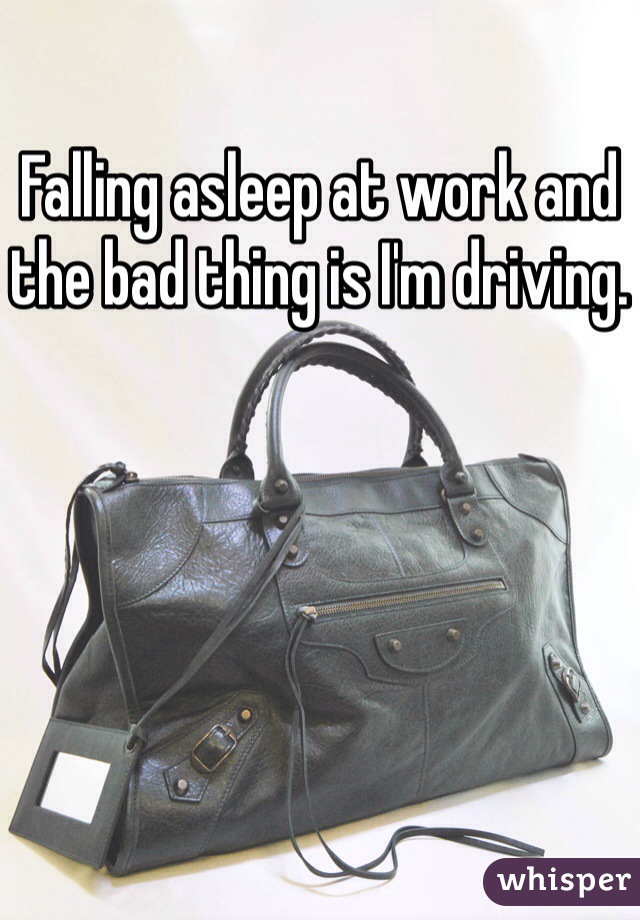 Falling asleep at work and the bad thing is I'm driving. 