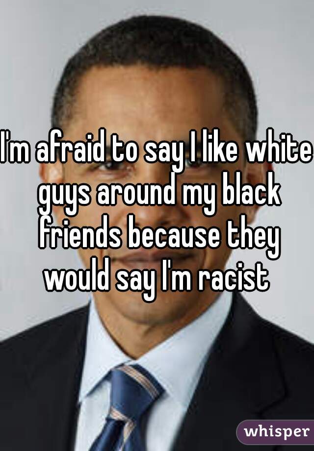 I'm afraid to say I like white guys around my black friends because they would say I'm racist 