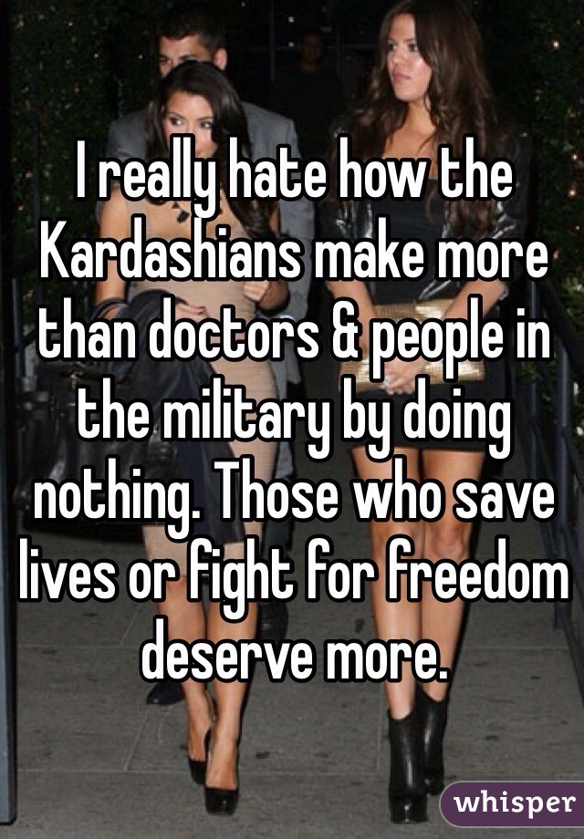 I really hate how the Kardashians make more than doctors & people in the military by doing nothing. Those who save lives or fight for freedom deserve more. 