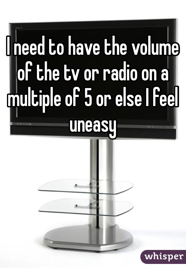 I need to have the volume of the tv or radio on a multiple of 5 or else I feel uneasy 