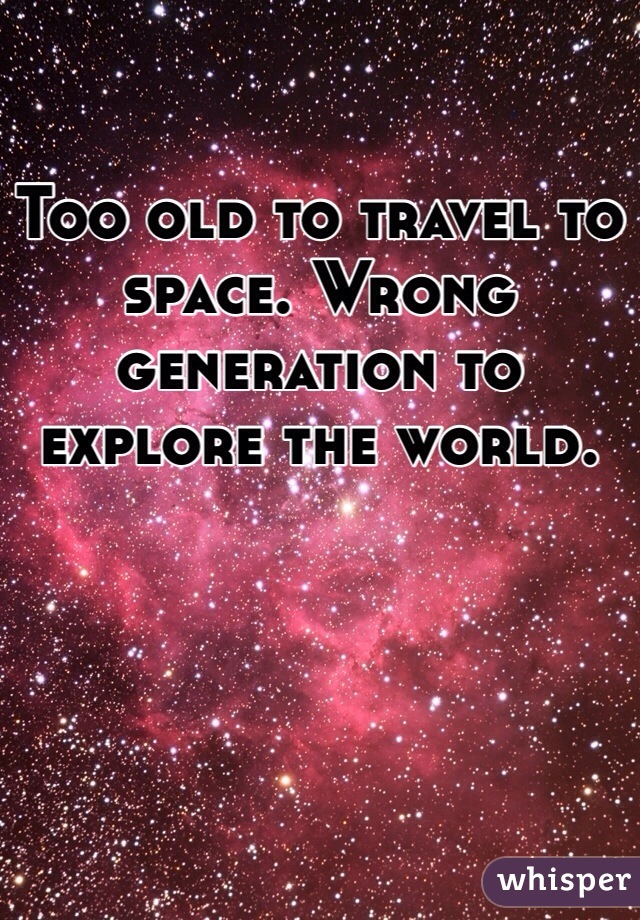 Too old to travel to space. Wrong generation to explore the world. 