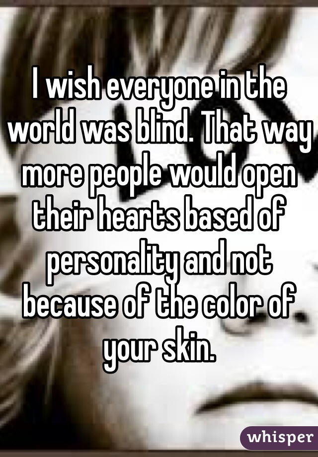 I wish everyone in the world was blind. That way more people would open their hearts based of personality and not because of the color of your skin. ​