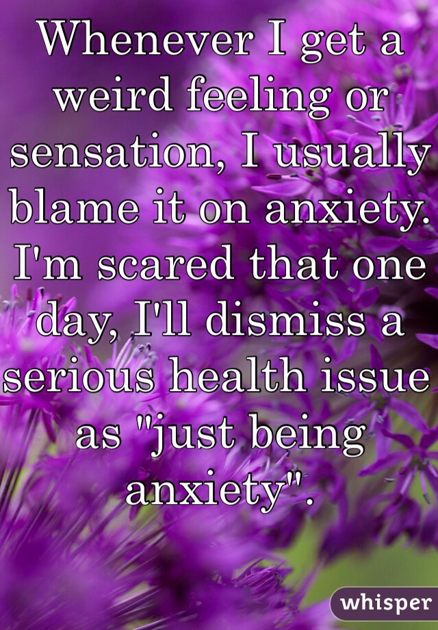 Whenever I get a weird feeling or sensation, I usually blame it on anxiety. I'm scared that one day, I'll dismiss a serious health issue as "just being anxiety".  