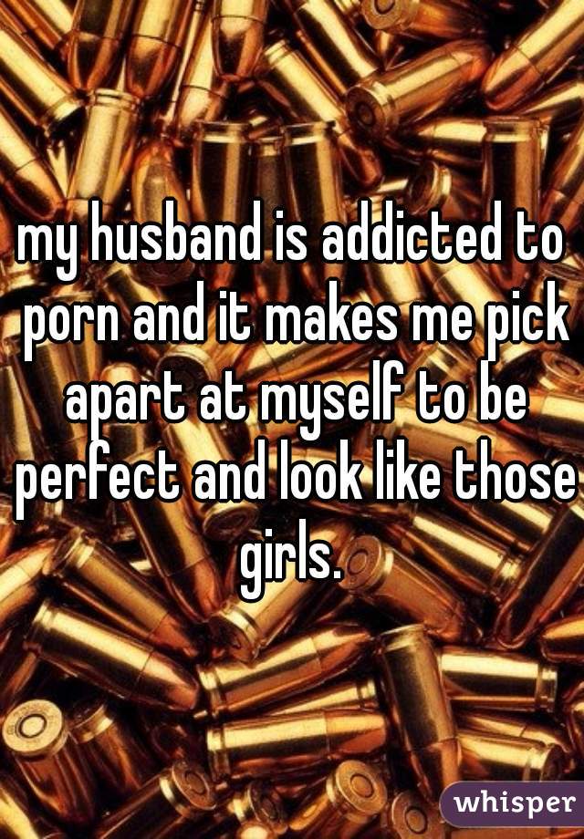 my husband is addicted to porn and it makes me pick apart at myself to be perfect and look like those girls. 