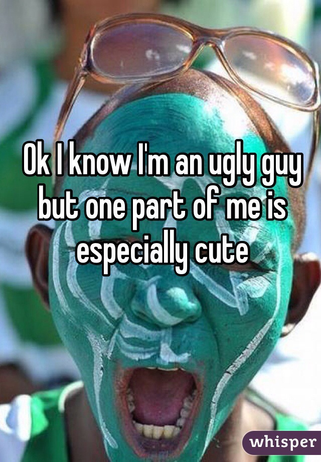 Ok I know I'm an ugly guy but one part of me is especially cute 