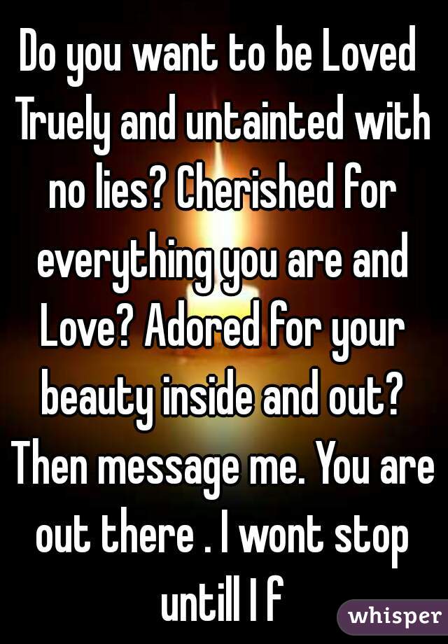 Do you want to be Loved Truely and untainted with no lies? Cherished for everything you are and Love? Adored for your beauty inside and out? Then message me. You are out there . I wont stop untill I f