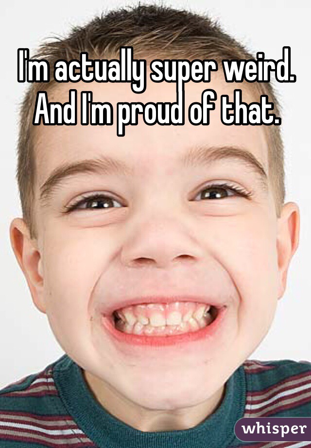I'm actually super weird. And I'm proud of that. 