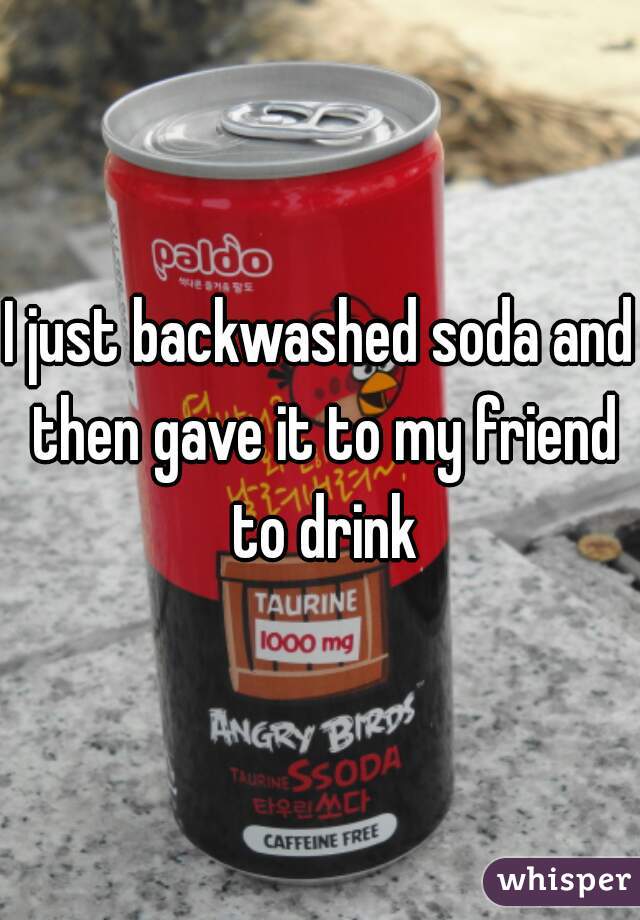 I just backwashed soda and then gave it to my friend to drink