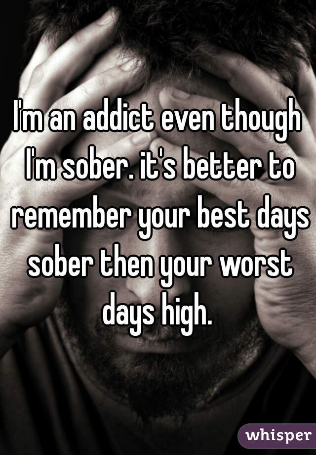 I'm an addict even though I'm sober. it's better to remember your best days sober then your worst days high. 