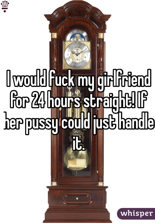 I would fuck my girlfriend for 24 hours straight! If her pussy could just handle it. 