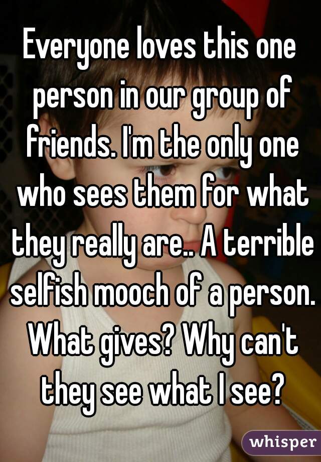 Everyone loves this one person in our group of friends. I'm the only one who sees them for what they really are.. A terrible selfish mooch of a person. What gives? Why can't they see what I see?