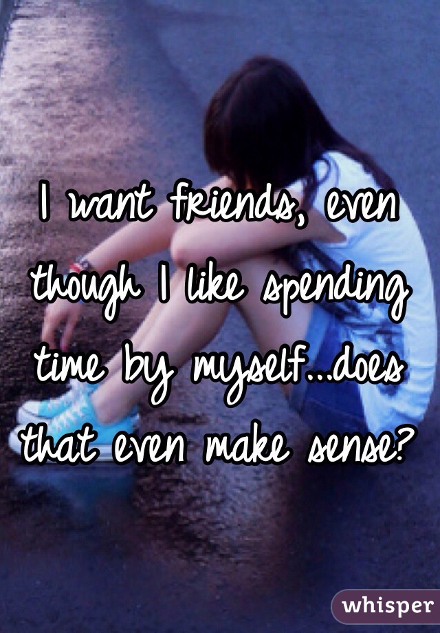 I want friends, even though I like spending time by myself...does that even make sense?