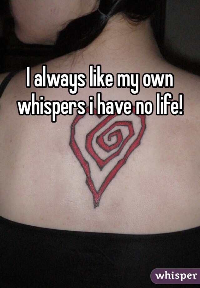 I always like my own whispers i have no life!