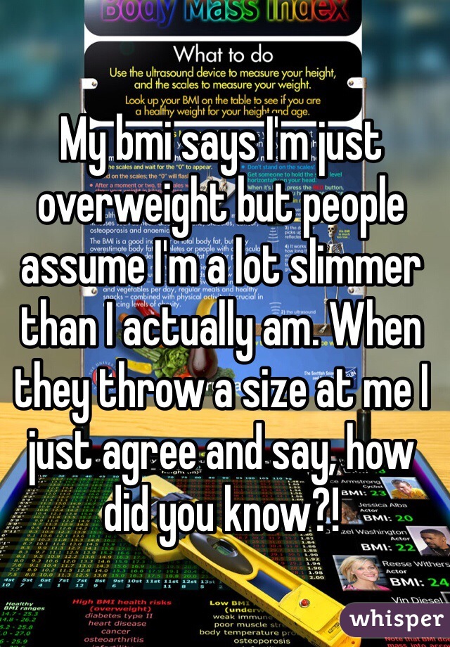 My bmi says I'm just overweight but people assume I'm a lot slimmer than I actually am. When they throw a size at me I just agree and say, how did you know?!