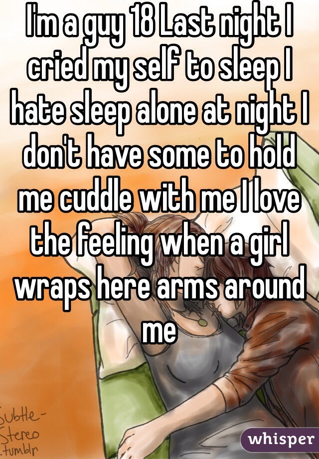 I'm a guy 18 Last night I cried my self to sleep I  hate sleep alone at night I don't have some to hold me cuddle with me I love the feeling when a girl wraps here arms around  me
