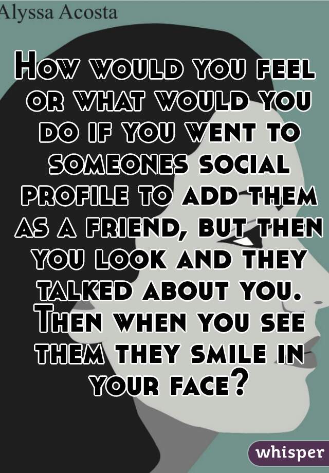 How would you feel or what would you do if you went to someones social profile to add them as a friend, but then you look and they talked about you. Then when you see them they smile in your face?