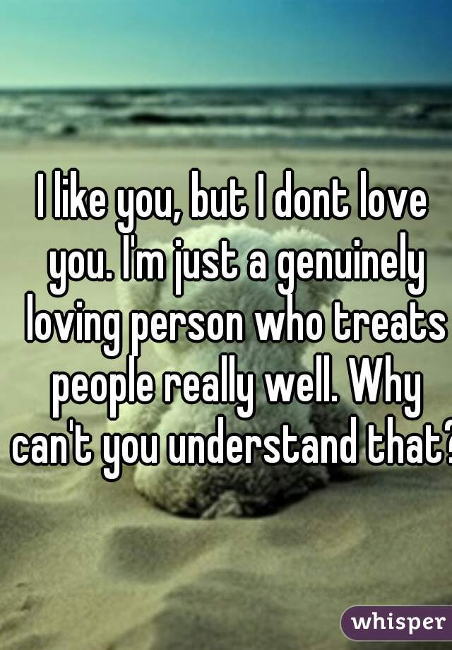 I like you, but I dont love you. I'm just a genuinely loving person who treats people really well. Why can't you understand that? 