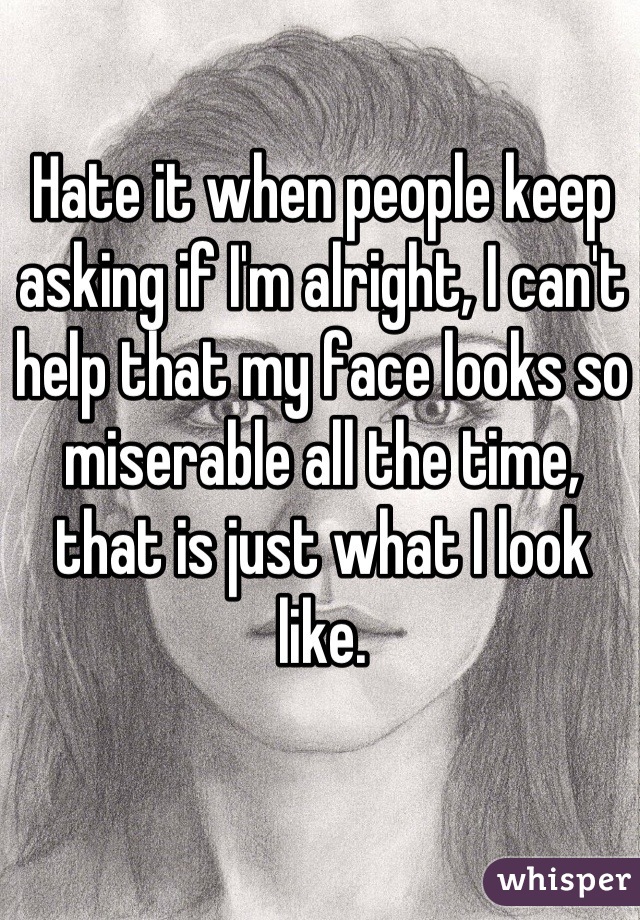 Hate it when people keep asking if I'm alright, I can't help that my face looks so miserable all the time, that is just what I look like.