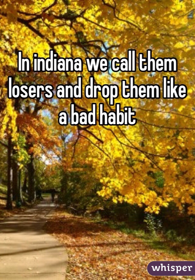 In indiana we call them losers and drop them like a bad habit