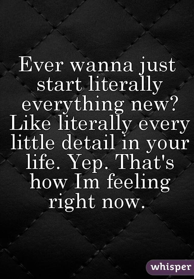 Ever wanna just start literally everything new? Like literally every little detail in your life. Yep. That's how Im feeling right now. 