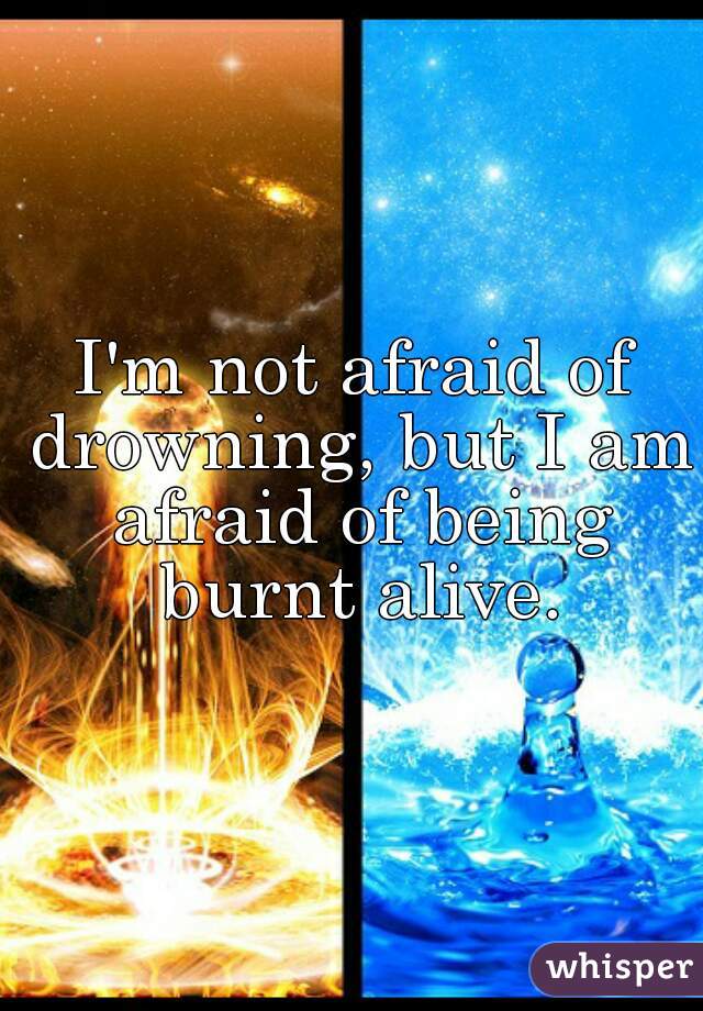 I'm not afraid of drowning, but I am afraid of being burnt alive.