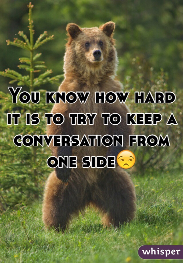 You know how hard it is to try to keep a conversation from one side😒