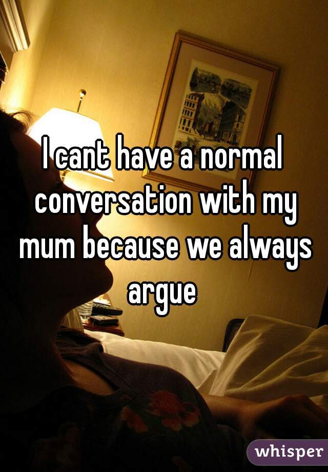 I cant have a normal conversation with my mum because we always argue 