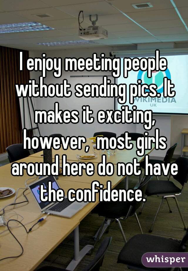 I enjoy meeting people without sending pics. It makes it exciting, however,  most girls around here do not have the confidence. 