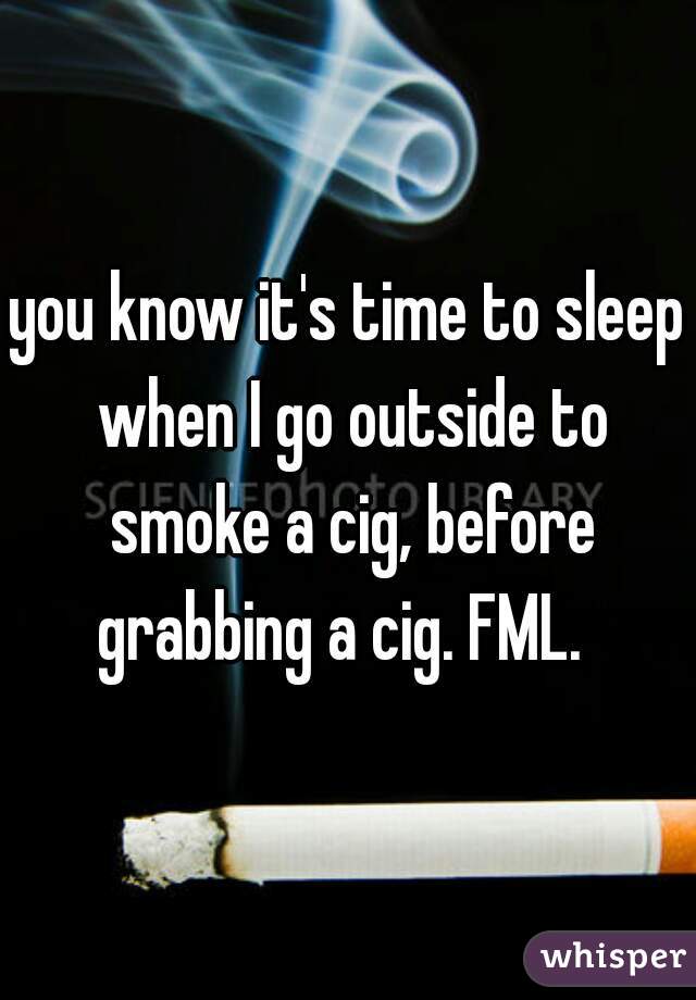 you know it's time to sleep when I go outside to smoke a cig, before grabbing a cig. FML.  