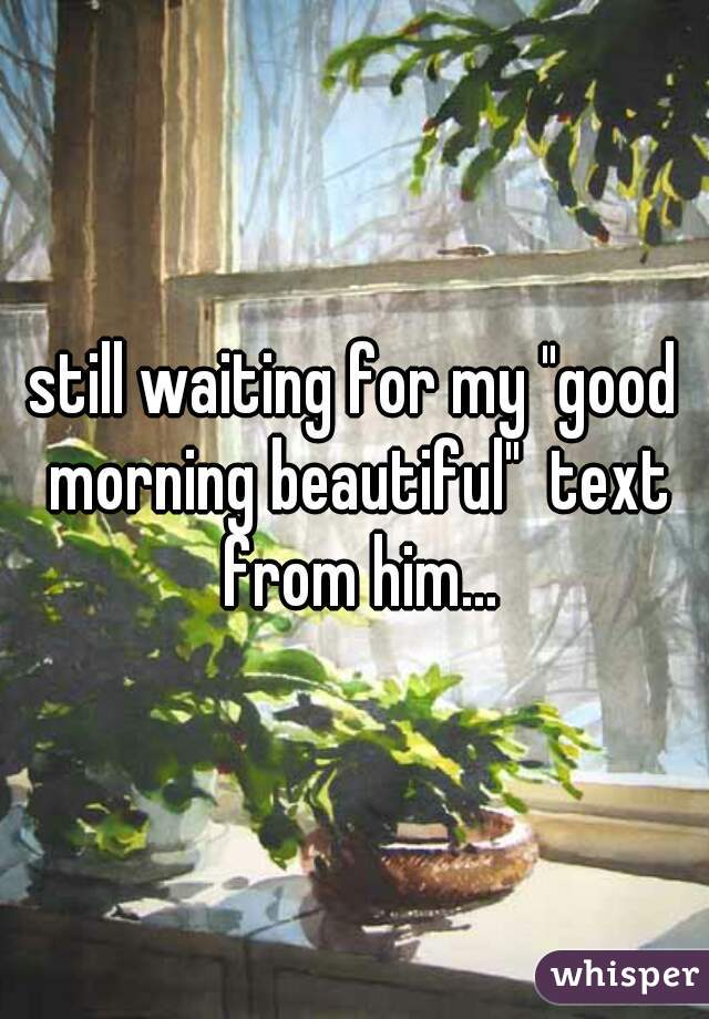 still waiting for my "good morning beautiful"  text from him...