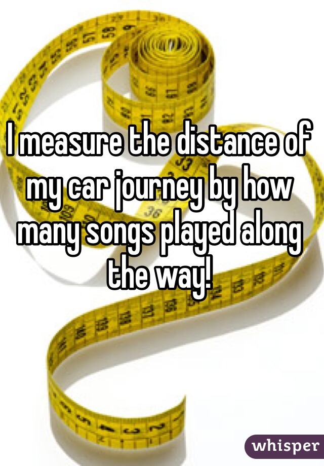 I measure the distance of my car journey by how many songs played along the way!
