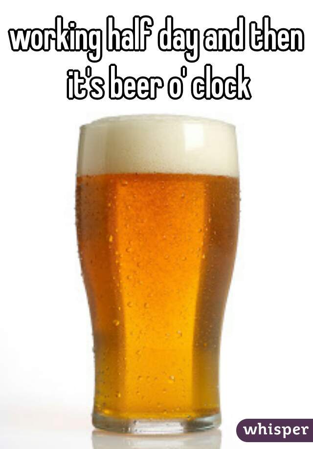 working half day and then it's beer o' clock