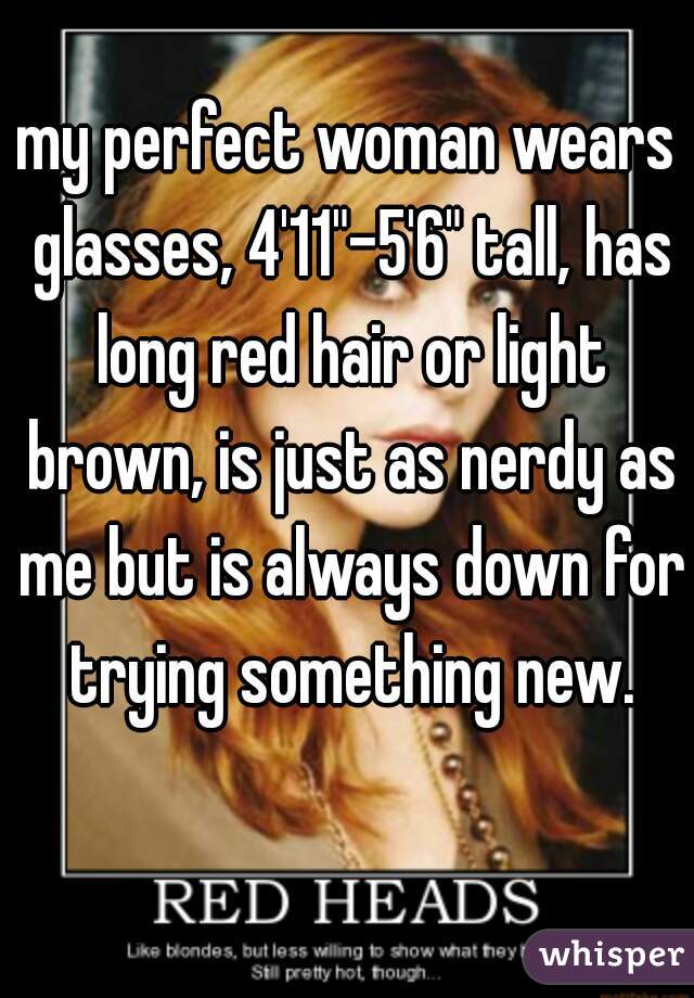 my perfect woman wears glasses, 4'11"-5'6" tall, has long red hair or light brown, is just as nerdy as me but is always down for trying something new.