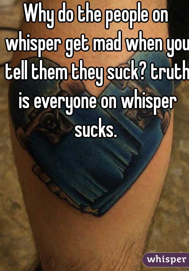 Why do the people on whisper get mad when you tell them they suck? truth is everyone on whisper sucks. 