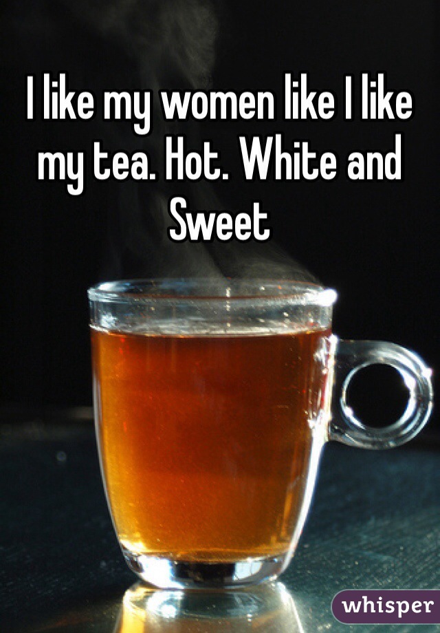I like my women like I like my tea. Hot. White and Sweet