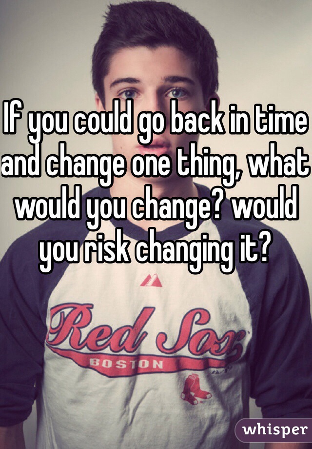 If you could go back in time and change one thing, what would you change? would you risk changing it? 