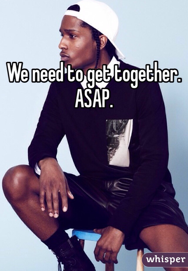 We need to get together. ASAP.
